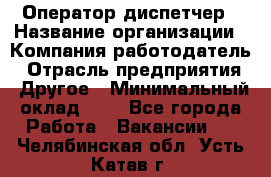 Оператор-диспетчер › Название организации ­ Компания-работодатель › Отрасль предприятия ­ Другое › Минимальный оклад ­ 1 - Все города Работа » Вакансии   . Челябинская обл.,Усть-Катав г.